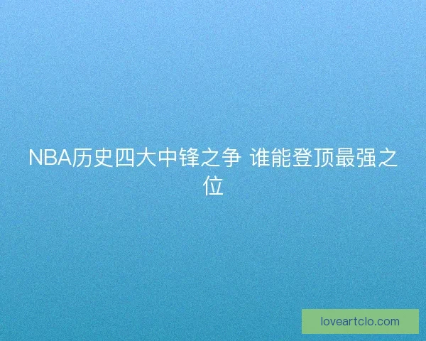 NBA历史四大中锋之争 谁能登顶最强之位