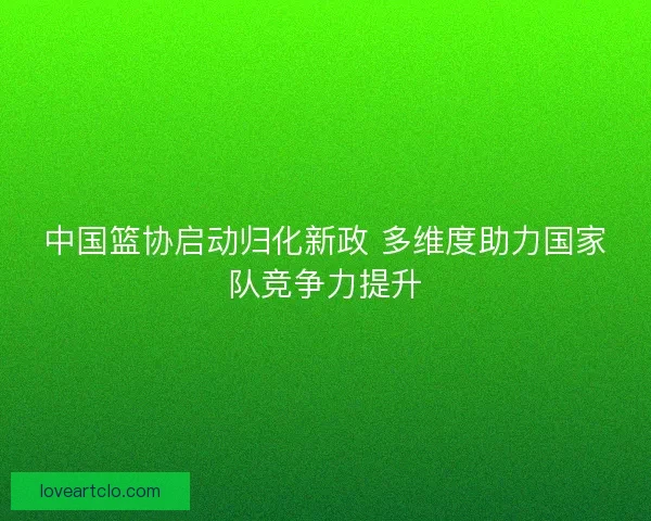 中国篮协启动归化新政 多维度助力国家队竞争力提升