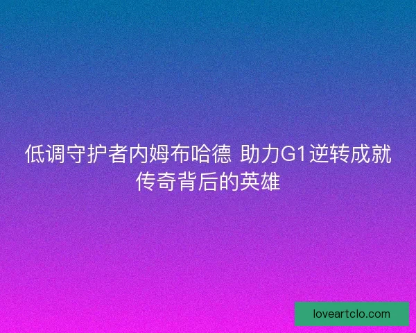 低调守护者内姆布哈德 助力G1逆转成就传奇背后的英雄 低调守护者内姆布哈德 助力G1逆转成就传奇背后的英雄