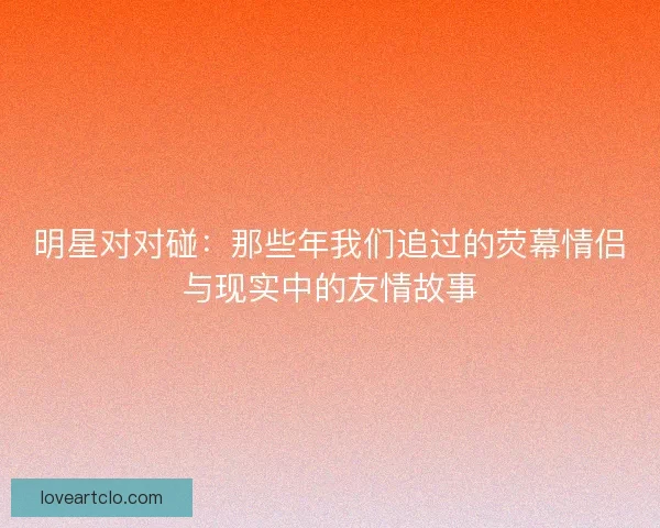 明星对对碰：那些年我们追过的荧幕情侣与现实中的友情故事