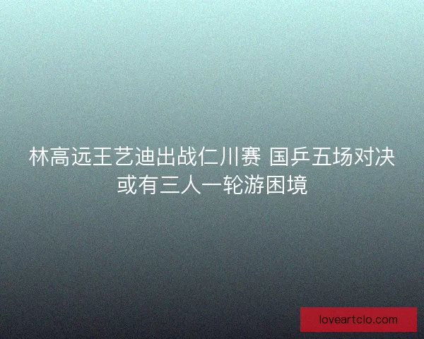 林高远王艺迪出战仁川赛 国乒五场对决或有三人一轮游困境