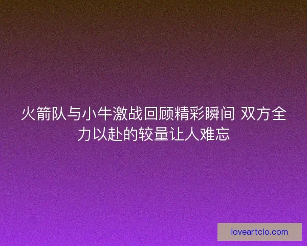 火箭队与小牛激战回顾精彩瞬间 双方全力以赴的较量让人难忘