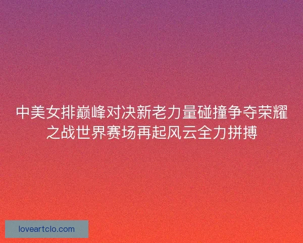 中美女排巅峰对决新老力量碰撞争夺荣耀之战世界赛场再起风云全力拼搏