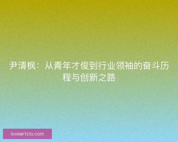 尹清枫：从青年才俊到行业领袖的奋斗历程与创新之路