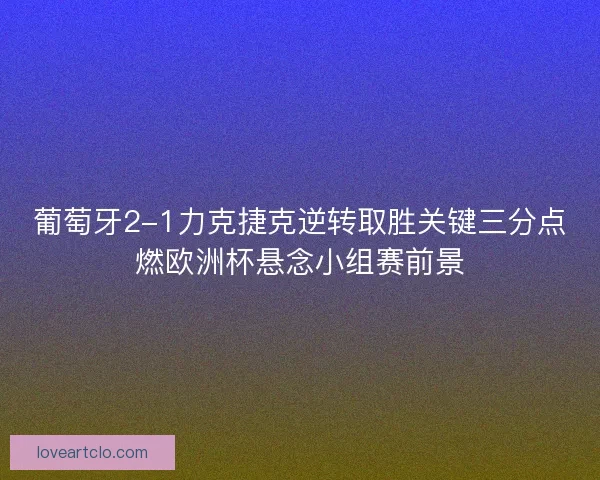 葡萄牙2-1力克捷克逆转取胜关键三分点燃欧洲杯悬念小组赛前景