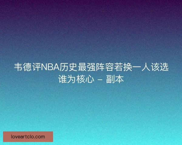 韦德评NBA历史最强阵容若换一人该选谁为核心 - 副本