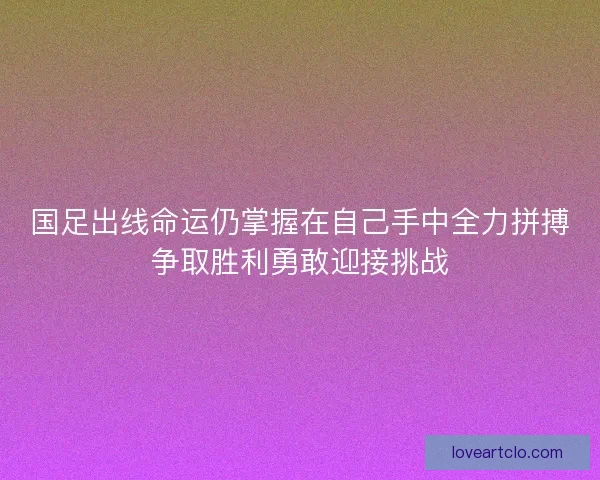 国足出线命运仍掌握在自己手中全力拼搏争取胜利勇敢迎接挑战