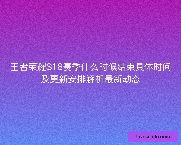 王者荣耀S18赛季什么时候结束具体时间及更新安排解析最新动态