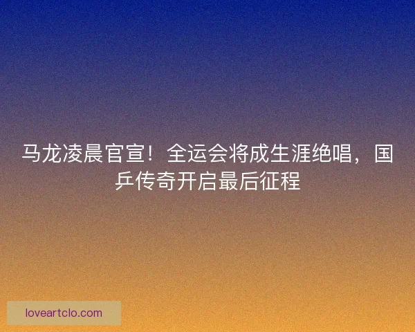 马龙凌晨官宣！全运会将成生涯绝唱，国乒传奇开启最后征程