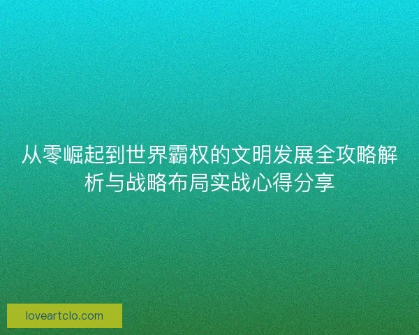 从零崛起到世界霸权的文明发展全攻略解析与战略布局实战心得分享 从零崛起到世界霸权的文明发展全攻略解析与战略布局实战心得分享