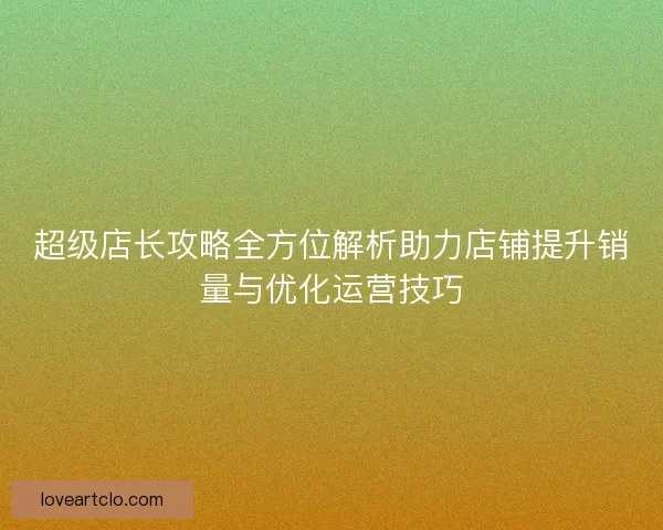 超级店长攻略全方位解析助力店铺提升销量与优化运营技巧 超级店长攻略全方位解析助力店铺提升销量与优化运营技巧