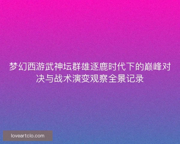 梦幻西游武神坛群雄逐鹿时代下的巅峰对决与战术演变观察全景记录 梦幻西游武神坛群雄逐鹿时代下的巅峰对决与战术演变观察全景记录