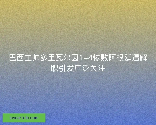 巴西主帅多里瓦尔因1-4惨败阿根廷遭解职引发广泛关注