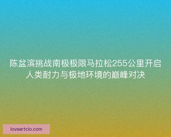 陈盆滨挑战南极极限马拉松255公里开启人类耐力与极地环境的巅峰对决