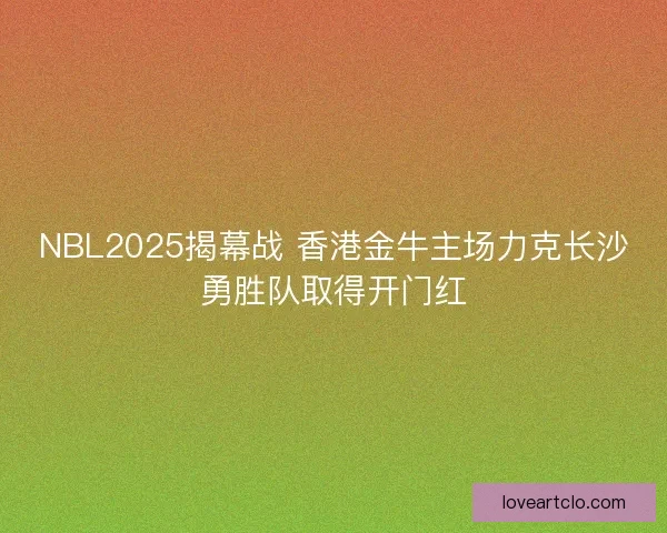 NBL2025揭幕战 香港金牛主场力克长沙勇胜队取得开门红