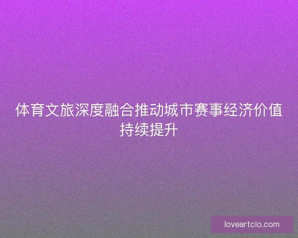 体育文旅深度融合推动城市赛事经济价值持续提升