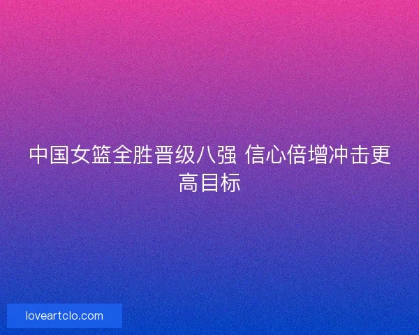 中国女篮全胜晋级八强 信心倍增冲击更高目标 中国女篮全胜晋级八强 信心倍增冲击更高目标