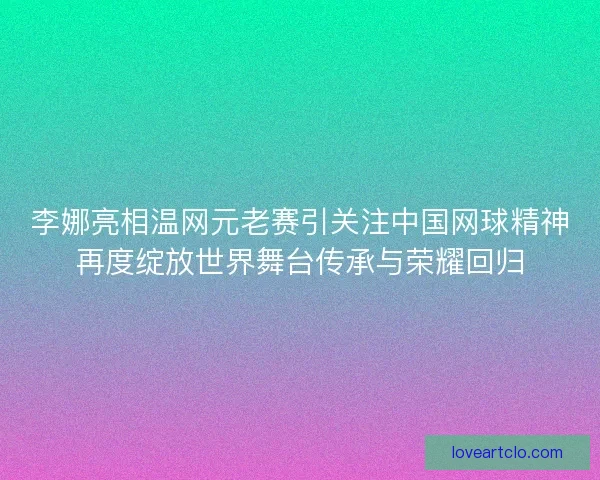 李娜亮相温网元老赛引关注中国网球精神再度绽放世界舞台传承与荣耀回归