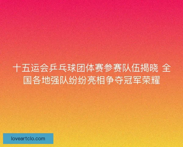 十五运会乒乓球团体赛参赛队伍揭晓 全国各地强队纷纷亮相争夺冠军荣耀