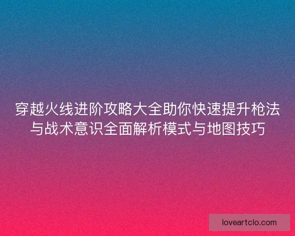 穿越火线进阶攻略大全助你快速提升枪法与战术意识全面解析模式与地图技巧 穿越火线进阶攻略大全助你快速提升枪法与战术意识全面解析模式与地图技巧