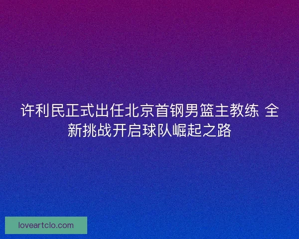 许利民正式出任北京首钢男篮主教练 全新挑战开启球队崛起之路 许利民正式出任北京首钢男篮主教练 全新挑战开启球队崛起之路