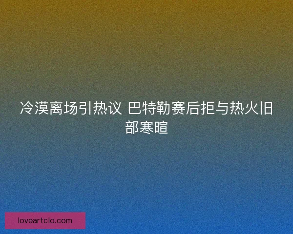 冷漠离场引热议 巴特勒赛后拒与热火旧部寒暄