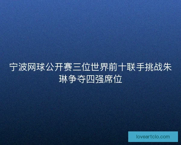 宁波网球公开赛三位世界前十联手挑战朱琳争夺四强席位