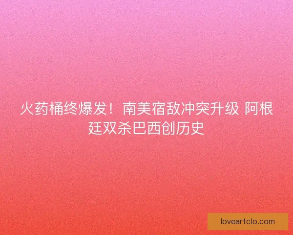 火药桶终爆发！南美宿敌冲突升级 阿根廷双杀巴西创历史