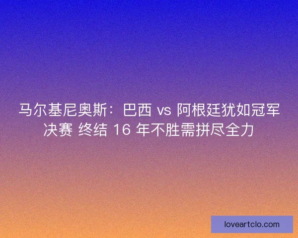 马尔基尼奥斯：巴西 vs 阿根廷犹如冠军决赛 终结 16 年不胜需拼尽全力