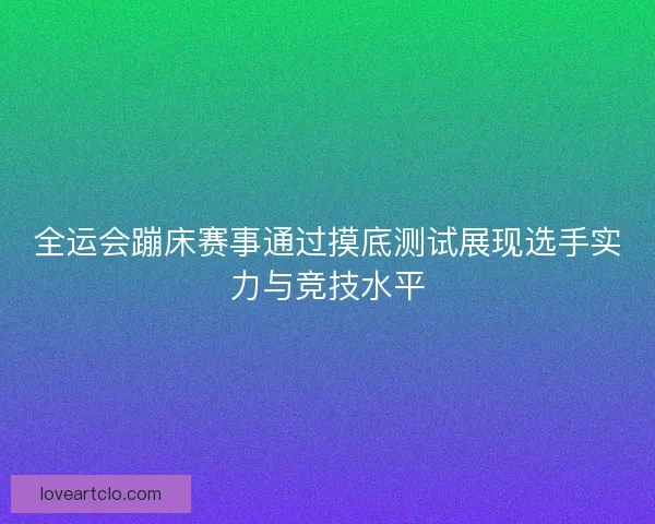 全运会蹦床赛事通过摸底测试展现选手实力与竞技水平