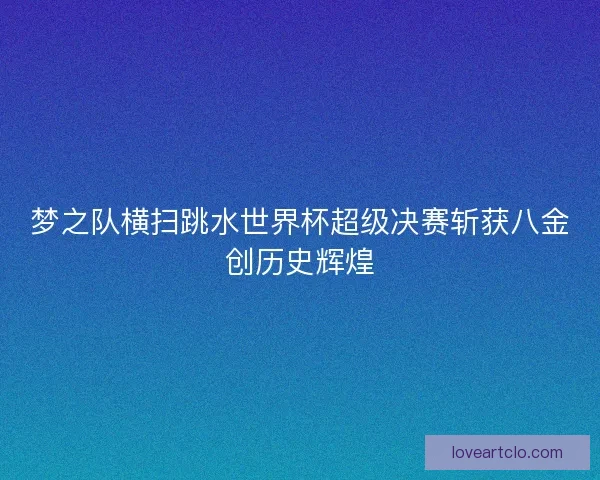 梦之队横扫跳水世界杯超级决赛斩获八金创历史辉煌 梦之队横扫跳水世界杯超级决赛斩获八金创历史辉煌