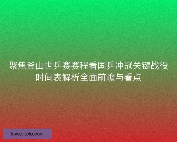 聚焦釜山世乒赛赛程看国乒冲冠关键战役时间表解析全面前瞻与看点