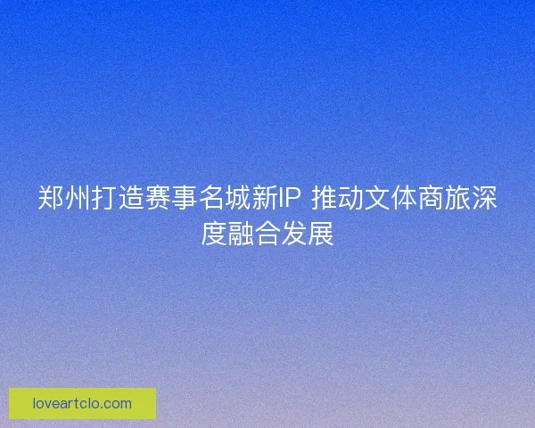 郑州打造赛事名城新IP 推动文体商旅深度融合发展 郑州打造赛事名城新IP 推动文体商旅深度融合发展
