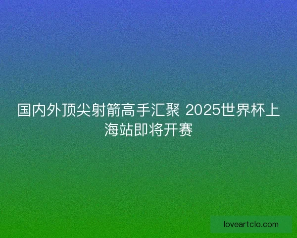 国内外顶尖射箭高手汇聚 2025世界杯上海站即将开赛 国内外顶尖射箭高手汇聚 2025世界杯上海站即将开赛