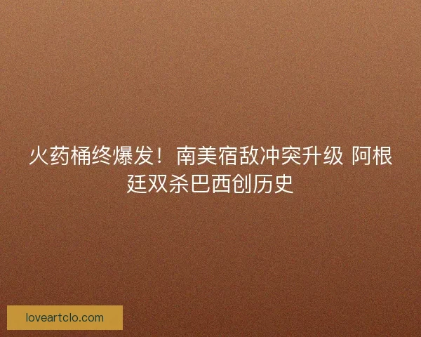 火药桶终爆发！南美宿敌冲突升级 阿根廷双杀巴西创历史