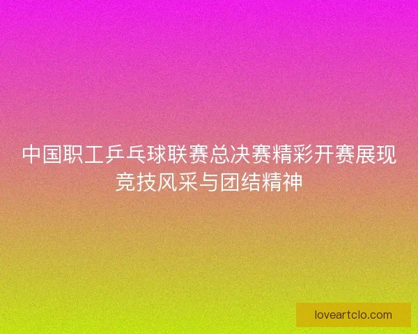 中国职工乒乓球联赛总决赛精彩开赛展现竞技风采与团结精神