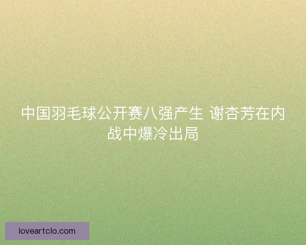 中国羽毛球公开赛八强产生 谢杏芳在内战中爆冷出局