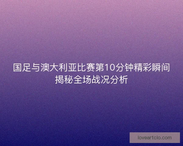 国足与澳大利亚比赛第10分钟精彩瞬间揭秘全场战况分析 国足与澳大利亚比赛第10分钟精彩瞬间揭秘全场战况分析