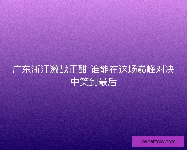 广东浙江激战正酣 谁能在这场巅峰对决中笑到最后 广东浙江激战正酣 谁能在这场巅峰对决中笑到最后