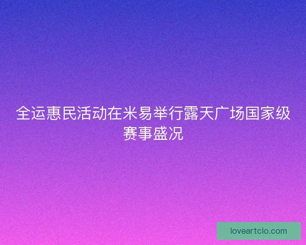 全运惠民活动在米易举行露天广场国家级赛事盛况